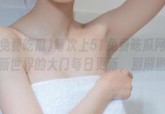 每次上51免费吃瓜网站都像开新世界的大门每日更新，别刷剧了！