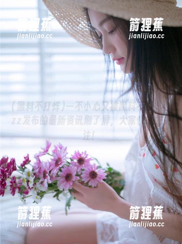 一不小心又被黑料不打烊ttzz发布的最新资讯刷了屏，大家快抢先关注！