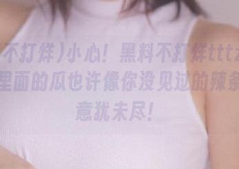 小心！黑料不打烊tttzzz入口，里面的瓜也许像你没见过的辣条一样意犹未尽！