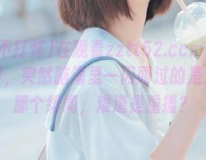在观看zztt52.ccm黑料不打烊时，突然脑海里一闪而过的是之前的那个绯闻，难道是重播？