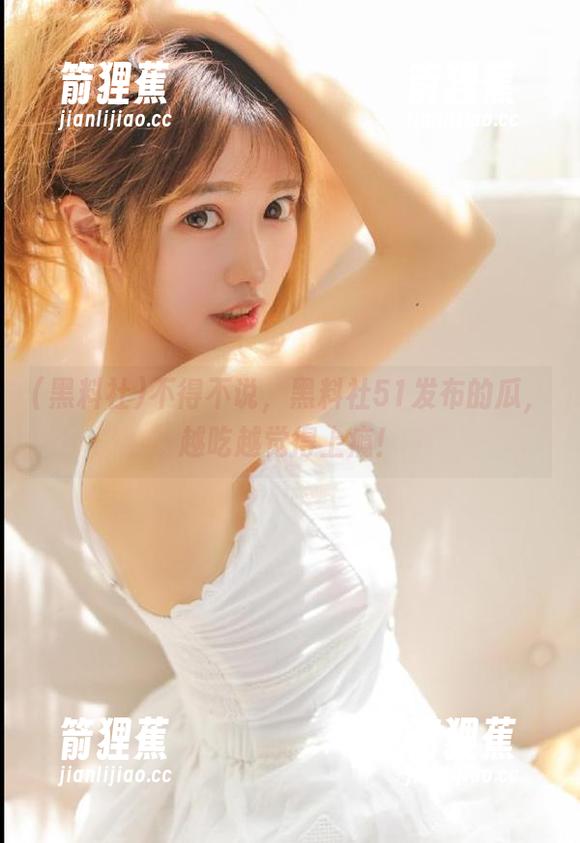 不得不说，黑料社51发布的瓜，越吃越觉得上瘾！