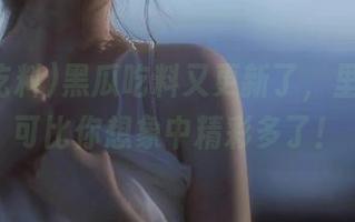 黑瓜吃料又更新了，里面的料可比你想象中精彩多了！